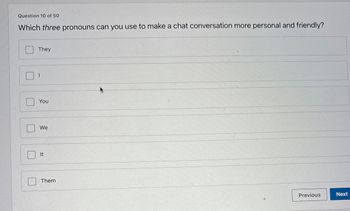 Question 10 of 50
Which three pronouns can you use to make a chat conversation more personal and friendly?
They
You
We
It
Them
Previous
Next