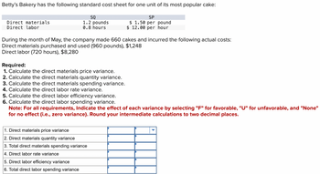 Betty's Bakery has the following standard cost sheet for one unit of its most popular cake:
Direct materials
Direct labor
SQ
1.2 pounds
0.8 hours
SP
$ 1.50 per pound
$ 12.00 per hour
During the month of May, the company made 660 cakes and incurred the following actual costs:
Direct materials purchased and used (960 pounds), $1,248
Direct labor (720 hours), $8,280
Required:
1. Calculate the direct materials price variance.
2. Calculate the direct materials quantity variance.
3. Calculate the direct materials spending variance.
4. Calculate the direct labor rate variance.
5. Calculate the direct labor efficiency variance.
6. Calculate the direct labor spending variance.
Note: For all requirements, Indicate the effect of each variance by selecting "F" for favorable, "U" for unfavorable, and "None"
for no effect (i.e., zero variance). Round your intermediate calculations to two decimal places.
1. Direct materials price variance
2. Direct materials quantity variance
3. Total direct materials spending variance
4. Direct labor rate variance
5. Direct labor efficiency variance
6. Total direct labor spending variance