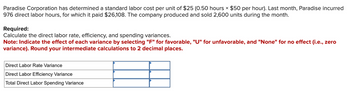 Paradise Corporation has determined a standard labor cost per unit of $25 (0.50 hours $50 per hour). Last month, Paradise incurred
976 direct labor hours, for which it paid $26,108. The company produced and sold 2,600 units during the month.
Required:
Calculate the direct labor rate, efficiency, and spending variances.
Note: Indicate the effect of each variance by selecting "F" for favorable, "U" for unfavorable, and "None" for no effect (i.e., zero
variance). Round your intermediate calculations to 2 decimal places.
Direct Labor Rate Variance
Direct Labor Efficiency Variance
Total Direct Labor Spending Variance