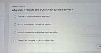 Question 29 of 50
What does it mean to take ownership in customer service?
Promise to solve the customer's problem.
Accept responsibility for finding a solution.
Apologize to the customer to help them feel better.
Transfer the customer to the right department.
Pre