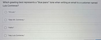 Which greeting best represents a "blue jeans" tone when writing an email to a customer named
Luis Contreras?
"Hi Luis,"
"Dear Mr. Contreras,"
"Hello!"
"Hey Luis Contreras,"