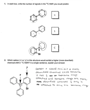 1. In each box, write the number of signals in the "C NMR you could predict
Br
Br
4
1
5
2. Which carbon ('x' or 'y') in this structure would exhibit a higher (more downfield)
chemical shift in C NMR? In a single sentence, explain your answer.
carbon x would exhibit a more
down field chemical shift because
it has 3 30 a benzine rings
attached and benzene rings are more.
vee down field whereas
y only
is
attached to only one
benzene ring.