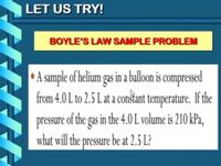 LET US TRY!
BOYLE'S LAW SAMPLE PROBLEM
A sample of helium gas in a ballon is compressed
from 4.0 L to 2.5 L at a conštant temperature. If the
pressure of the gas in the 4.0 L volume is 210 kPa,
what will the pressure be at 2.5 L?
