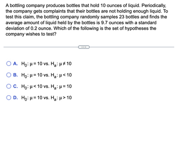 A bottling company produces bottles that hold 10 ounces of liquid. Periodically,
the company gets complaints that their bottles are not holding enough liquid. To
test this claim, the bottling company randomly samples 23 bottles and finds the
average amount of liquid held by the bottles is 9.7 ounces with a standard
deviation of 0.2 ounce. Which of the following is the set of hypotheses the
company wishes to test?
O A. Ho: μ = 10 vs. H₂:μ ‡ 10
B.
Ho: μ = 10 vs. H₂: μ< 10
C. Ho: μ< 10 vs. H₂: μ = 10
D. Ho: μ = 10 vs. H₂: μ > 10