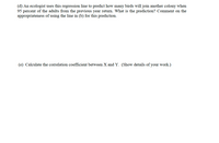 (d) An ecologist uses this regression line to predict how many birds will join another colony when 95 percent of the adults from the previous year return. What is the prediction? Comment on the appropriateness of using the line in (b) for this prediction.

(e) Calculate the correlation coefficient between X and Y. (Show details of your work.)