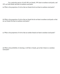 For a particular species of wolf, 48% are female, 30% hunt in medium-sized packs, and
10% are both female and hunt in medium-sized packs.
(a) What is the proportion of wolves that are female but do not hunt in medium-sized packs?
(b) What is the proportion of wolves that are female but do not hunt in medium-sized packs or that
are not female but hunt in medium-sized packs?
(c) What is the proportion of wolves that are neither female nor hunt in medium-sized packs?
(d) What is the probability of selecting a wolf that is female, given that it hunts in a medium-
sized pack?
