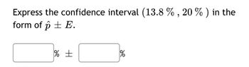 ### Expressing Confidence Intervals

To express the confidence interval (13.8%, 20%) in the form of \( \hat{p} \pm E \), follow the steps below:

1. **Calculate \( \hat{p} \)**:
   - \( \hat{p} \) is the midpoint of the confidence interval.
   - Formula: \( \hat{p} = \frac{\text{Lower limit} + \text{Upper limit}}{2} \)
   - Calculation: \( \hat{p} = \frac{13.8\% + 20\%}{2} = 16.9\% \)

2. **Calculate \( E \)**:
   - \( E \) is the margin of error.
   - Formula: \( E = \text{Upper limit} - \hat{p} \) or \( E = \hat{p} - \text{Lower limit} \)
   - Calculation: \( E = 20\% - 16.9\% = 3.1\% \)

3. **Express the interval in the form of \( \hat{p} \pm E \)**:
   - Result: \( 16.9\% \pm 3.1\% \)

Below this explanation, there are two boxes to fill in the calculated values:

**Boxes Explanation:**
- The first box is for \( \hat{p} \), which should be filled with **16.9%**.
- The second box is for \( E \), which should be filled with **3.1%**.

### Visual Explanation
- **Input Boxes:**
  - The left box: "16.9%"
  - The right box: "3.1%"

This helps in visualizing and properly expressing confidence intervals in a precise mathematical format.