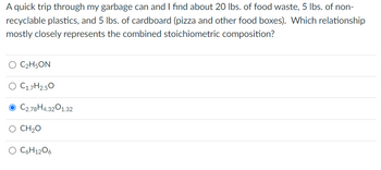 A quick trip through my garbage can and I find about 20 lbs. of food waste, 5 lbs. of non-
recyclable plastics, and 5 lbs. of cardboard (pizza and other food boxes). Which relationship
mostly closely represents the combined stoichiometric composition?
O C₂H5ON
O C1.7H2.50
O C2.78H4.3201.32
O CH2O
O C6H12O6