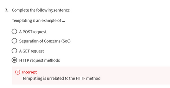 7. Complete the following sentence:
Templating is an example of ...
O A POST request
Separation of Concerns (SOC)
A GET request
HTTP request methods
Incorrect
Templating is unrelated to the HTTP method