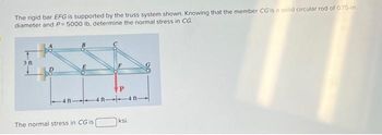 The rigid bar EFG is supported by the truss system shown. Knowing that the member CG is a solid circular rod of 0.75-in.
diameter and P= 5000 lb, determine the normal stress in CG.
3 ft
The normal stress in CG is
P
4ft 4 ft-
ksi.