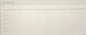 Question 38
If the total number of items is n, how many operations occur when each merge step in Mergesort Algorithm?
3'n-1.
3'n
O 2*n+1
0 2'n-1
O2n