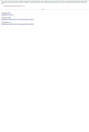 **Data Analysis in Statistics: A Case Study**

---

**Problem Statement:**

The ages (in years) of a random sample of shoppers at a gaming store are shown. Determine the range, mean, variance, and standard deviation of the sample data set.

Sample Data: 
12, 20, 23, 15, 21, 18, 21, 18, 15, 17

---

**Solution:**

1. **Range:**

   - The range is the difference between the maximum and minimum values in the data set.
   - The range is **11**.
   
   (Simplify your answer.)

2. **Mean:**

   - The mean (average) is calculated by adding all the numbers in the data set and then dividing by the number of observations.
   - The mean is **18**.
   
   (Simplify your answer. Round to the nearest tenth as needed.)

3. **Variance:**

   - The variance measures the dispersion of the data points around the mean.
   - The variance is \(\_\_\).
   
   (Simplify your answer. Round to the nearest tenth as needed.)

4. **Standard Deviation:**

   - The standard deviation is the square root of the variance.
   - The standard deviation is \(\_\_\).
   
   (Simplify your answer. Round to the nearest tenth as needed.)

---

**Graphical Explanation:**

No graphs or diagrams are provided in this example. Numerical values, calculations, and definitions are given textually.

---

This example demonstrates how basic statistical measures can be calculated from a given data sample, which is essential in understanding and analyzing real-world data scenarios.