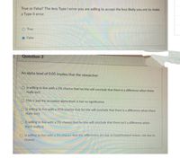 True or False? The less Type I error you are willing to accept the less likely you are to make
a Type Il error.
True
False
Question 3
An alpha level of 0.05 implies that the researcher:
O is willing to live with a 5% chance that he/she will conclude that there is a difference when there
really isn't
O This is just the accepted alpha level, it has no significance.
O is willing to live with a 95% chance that he/she will conclude that there is a difference when there
really isn't
O is willing to live with a 5% chance that he/she will conclude that there isn't a difference when
there really is
is willing to live with a 5% chance that the differences are duc to hypothesized reason, not due to
chance
