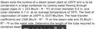 Steam exits the turbine of a steam power plant at 105°F and is to be
condensed in a large condenser by cooling water flowing through
copper pipes (k = 223 Btu/h · ft - °F) of inner diameter 0.5 in. and
outer diameter 0.7 in. at an average temperature of 70°F. The heat of
vaporization of water at 100°F is 1037 Btu/lbm. The heat transfer
coefficients are 1500 Btu/h · ft? . °F on the steam side and 35 Btu/h ·
ft? . oF on the water side. Determine the length of the tube required to
condense steam at a rate of 130 Ibm/h. ,
Page
