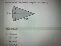 Find the volume. The diameter is 14 yards. Use 3.14 for t.
14 yd-
25 yd
Your answer:
O 1230.88 yd3
1282.17 yd3
4923.52 yd3
5128.67 yd3
