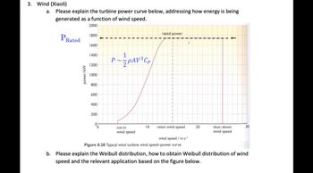 3. Wind (Xiaoli)
a. Please explain the turbine power curve below, addressing how energy is being
generated as a function of wind speed.
2000
PRated
power/kW
1800
1600
1400
1200
1000
800
600
400
200
P
0
~PAV³Cp
cut-in
wind speed
rated wind speed
wind speed / m s
Figure 8.28 Typical wind turbine wind speed-power curve
rated power
10
1
20
shut-down
wind speed
30
b. Please explain the Weibull distribution, how to obtain Weibull distribution of wind
speed and the relevant application based on the figure below.