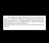 The rectangular RC members under uniform load, the cross section of the
beam is bxh = 250×500 mm. A design value of bending moment M = 100 kNm and a
design value of shear force V 90 kN are applied to the beam simultaneously. The
concrete strength grade is C30, and HRB400 steel bar is employed for longitudinal
bars and stirrups. The environment classification is I.
Requirement: determine reinforcement of the member to resist bending moment and
shear force.
