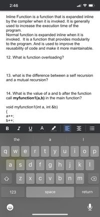 2:46
Inline Function is a function that is expanded inline
by the compiler when it is invoked. It is generally
used to increase the execution time of the
program.
Normal function is expanded inline when it is
invoked. It is a function that provides modularity
to the program. And is used to improve the
reusability of code and make it more maintainable.
12. What is function overloading?
13. what is the difference between a self recursion
and a mutual recursion?
14. What is the value of a and b after the function
call myfunction1(a,b) in the main function?
void myfunction1(int a, int &b)
{
a++;
b++;
I
A
the
a
W
e
r
y
u
d
f
gh
jk
a
S
C
V
b
n
123
space
return
!!!
N
B
