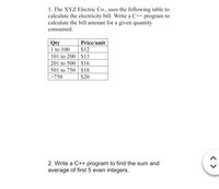 1. The XYZ Electric Co., uses the following table to
calculate the electricity bill. Write a C++ program to
calculate the bill amount for a given quantity
consumed.
Qty
1 to 100
101 to 200 $13
201 to 500 | $16
501 to 750 $18
>750
Price/unit
$12
$20
2. Write a C++ program to find the sum and
average of first 5 even integers.
< >
