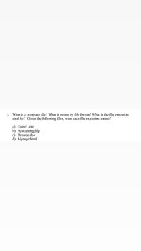 **Understanding Computer Files and File Extensions**

**Question:**
What is a computer file? What does it mean by file format? What is the file extension used for? Given the following files, what does each file extension mean?

**File Examples:**

a) Game1.exe  
b) Accounting.hlp  
c) Resume.doc  
d) Mypage.html  

**Explanation:**

- **Computer File:** A computer file is a digital document or data stored on a computer. It can contain various types of information, such as text, images, audio, and more. Files are an essential part of computer systems as they enable data storage and retrieval.

- **File Format:** The file format refers to the structure and type of data that a file contains. Different formats are used for different types of data, such as text documents, images, or executable programs.

- **File Extension:** A file extension is a suffix at the end of a file name, indicating its file format. It helps the operating system to understand which application should open the file.

**File Extensions:**

- **.exe:** This is an executable file format used primarily for programs to run on Windows operating systems.

- **.hlp:** This extension is associated with help files, typically used to provide user guidance for software applications.

- **.doc:** A document file format used by Microsoft Word. It is primarily used for text-based documents.

- **.html:** This is a web page file format written in Hypertext Markup Language and used to create web pages viewable in web browsers.