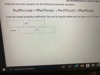 Use the References to access import
Write the net ionic equation for the following molecular equation.
Fe2 (SO4)3 (aq) + 3N22 CO3 (aq) → Fe2 (CO3)3 (s) + 3Na2SO4 (aq)
(Use the lowest possible coefficients. Be sure to specify states such as (aq) or (s). If a box
+
a
e Type here to search
