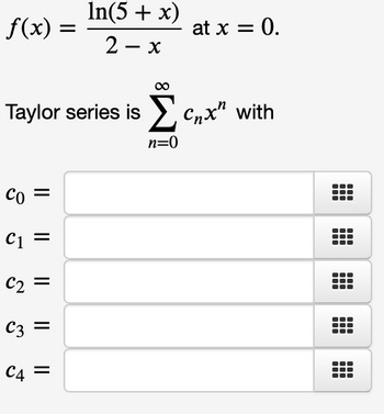 The function given is:

\[ f(x) = \frac{\ln(5 + x)}{2 - x} \]

evaluated at \( x = 0 \).

The Taylor series expansion is:

\[ \sum_{n=0}^{\infty} c_n x^n \]

The task is to find the coefficients \( c_n \) for the series:

- \( c_0 = \) 
- \( c_1 = \) 
- \( c_2 = \) 
- \( c_3 = \) 
- \( c_4 = \) 