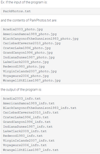 Ex: If the input of the program is:
ParkPhotos.txt
and the contents of ParkPhotos.txt are:
Acadia2003_photo.jpg
AmericanSamoa1989_photo.jpg
BlackCanyonoftheGunnison1983_photo.jpg
CarlsbadCaverns2010_photo.jpg
CraterLake1996_photo.jpg
GrandCanyon1996_photo.jpg
IndianaDunes1987_photo.jpg
Lakeclark2009_photo.jpg
Redwood1980_photo.jpg
VirginIslands2007_photo.jpg
Voyageurs2006_photo.jpg
WrangellstElias1987_photo.jpg
the output of the program is:
Acadia2003_info.txt
AmericanSamoa1989_info.txt
BlackCanyonoftheGunnison1983_info.txt
Carlsbadcaverns2010_info.txt
CraterLake1996_info.txt
GrandCanyon1996_info.txt
IndianaDunes1987_info.txt
Lakeclark2009_info.txt
Redwood1980_info.txt
virginIslands2007_info.txt
Voyageurs2006_info.txt
WrangellstElias1987_info.txt
