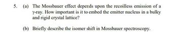 5. (a) The Mossbauer effect depends upon the recoilless emission of a
y-ray. How important is it to embed the emitter nucleus in a bulky
and rigid crystal lattice?
(b) Briefly describe the isomer shift in Mossbauer spectroscopy.