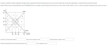 Consider a competitive market as depicted in the figure below. Suppose the market exchanges the good or service at price P2 [ignore for now why this might happen - see later lectures]. Now fill in the blanks.
[Please TYPE your answer using CAPITAL letters and in ALPHABETICAL order: for example, type GHIJ to depict the sum of areas G, H, I and J (thus not HIJG or JIHG or G+H+1+J or other). Any notation deviating from this will not earn marks.]
Price
P₁
P₂
P3
P4
A
B
C
с
D
E
F
H
I
G
M
J P
L
N
At price P2, the quantity traded is
0
KQ
Q₁ Q₂ Q3
U
R
S
T
Supply
Demand
Q4 Quantity
, the consumer surplus is area
Maximum total surplus in this market is generated at Q-
and is captured in area
and the producer surplus is area