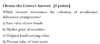 Choose the Correct Answer [4 points]
Which element determines the valuation of in-substance
defeasance arrangements?
a) Face value of new bonds
b) Market price of securities
c) Original bond carrying value
d) Present value of trust assets