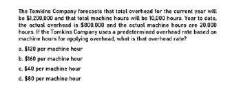 The Tomkins Company forecasts that total overhead for the current year will
be $1,200,000 and that total machine hours will be 10,000 hours. Year to date,
the actual overhead is $800,000 and the actual machine hours are 20,000
hours. If the Tomkins Company uses a predetermined overhead rate based on
machine hours for applying overhead, what is that overhead rate?
a. $120 per machine hour
b. $160 per machine hour
c. $40 per machine hour
d. $80 per machine hour