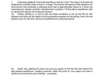 1.
A big slug weighing 10 pounds stretches a spring 4 foot. The slug is removed and
replaced by a smaller slug, of mass 1.6 slugs. The slug on the spring is then placed in an
environment that produces a damping force that is approximately equal to 2 times the
instantaneous velocity and then released from a position 1/3 foot above equilibrium with
an downward velocity of 5/4 feet per second.
(a) Clearly identify m, ß and k and use these constants to set up the DE for this
situation and show all the steps to find the position equation for the spring. Use X for the
position and t for the time. Round all coefficients to 2 decimal places.
(b) Graph X(t), labeling the axes and use your graph to find the first time where the
slug passes equillibrium, heading upwards. Label this point on your graph and write a
sentence to summarize your findings...as always.