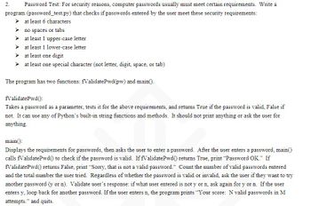 ### Password Test Program Overview

This guide describes how to create a program (`password_test.py`) ensuring that user-entered passwords meet specific security requirements. The program will check if the passwords fulfill the following criteria:

- Minimum of 6 characters
- No spaces or tabs
- At least one uppercase letter
- At least one lowercase letter
- At least one digit
- At least one special character (not a letter, digit, space, or tab)

### Program Components

The program is composed of two functions: `fValidatePwd(pw)` and `main()`.

#### 1. `fValidatePwd(pw)`

- **Purpose**: To validate if a password meets the specified security requirements.
- **Functionality**: 
  - Takes a password as an input parameter.
  - Checks against the stated requirements.
  - Returns `True` if valid, `False` otherwise.
  - Utilizes Python's built-in string functions and methods without printing or asking for user inputs.

#### 2. `main()`

- **Purpose**: To interact with the user, obtain password input, and validate it.
  
- **Functionality**:
  - Displays password requirements to the user.
  - Prompts the user to enter a password.
  - Calls `fValidatePwd()` to validate the entered password.
  - Prints "Password OK." if the password is valid.
  - Prints "Sorry, that is not a valid password." if invalid.
  - Keeps a count of the total and the number of valid passwords attempted.
  - Regardless of validity, asks the user if they want to try another password:
    - If yes (`y`), the loop continues for another attempt.
    - If no (`n`), the program prints "Your score: N valid passwords in M attempts." and exits.

This program ensures that passwords are strong and comply with security standards by systematically checking through a series of criteria and providing user feedback.