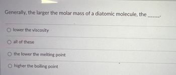 Generally, the larger the molar mass of a diatomic molecule, the
O lower the viscosity
O all of these
O the lower the melting point
O higher the boiling point