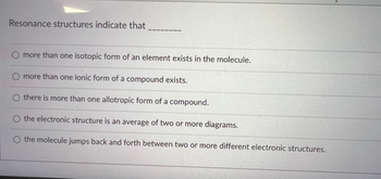 Resonance structures indicate that
O more than one isotopic form of an element exists in the molecule.
O more than one ionic form of a compound exists.
Othere is more than one allotropic form of a compound.
O the electronic structure is an average of two or more diagrams.
O the molecule jumps back and forth between two or more different electronic structures.