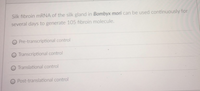 Silk fibroin mRNA of the silk gland in Bombyx mori can be used continuously for
several days to generate 105 fibroin molecule.
Pre-transcriptional control
O Transcriptional control
Translational control
Post-translational control