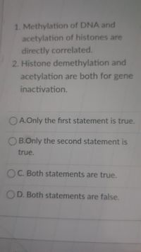 1. Methylation of DNA and
acetylation of histones are
directly correlated.
2. Histone demethylation and
acetylation are both for gene
inactivation.
OA.Only the first statement is true.
OB.Only the second statement is
true.
OC. Both statements are true.
OD. Both statements are false.