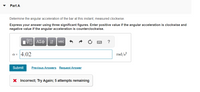 Part A
Determine the angular acceleration of the bar at this instant, measured clockwise.
Express your answer using three significant figures. Enter positive value if the angular acceleration is clockwise and
negative value if the angular acceleration is counterclockwise.
vec
a = 4.02
rad/s?
Submit
Previous Answers Request Answer
X Incorrect; Try Again; 5 attempts remaining
