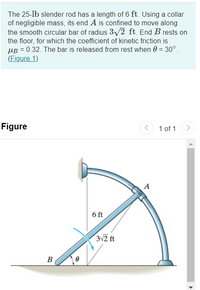 The 25-lb slender rod has a length of 6 ft. Using a collar
of negligible mass, its end A is confined to move along
the smooth circular bar of radius 3/2 ft. End B rests on
the floor, for which the coefficient of kinetic friction is
µB = 0.32. The bar is released from rest when 0 = 30°.
(Figure 1)
Figure
1 of 1
A
6 ft
3v2 ft
B
