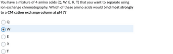 You have a mixture of 4 amino acids (Q, W, E, R, T) that you want to separate using
ion exchange chromatography. Which of these amino acids would bind most strongly
to a CM cation exchange column at pH 7?
W
E
R
T