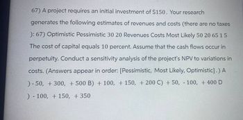 67) A project requires an initial investment of $150. Your research
generates the following estimates of revenues and costs (there are no taxes
): 67) Optimistic Pessimistic 30 20 Revenues Costs Most Likely 50 20 65 15
The cost of capital equals 10 percent. Assume that the cash flows occur in
perpetuity. Conduct a sensitivity analysis of the project's NPV to variations in
costs. (Answers appear in order: [Pessimistic, Most Likely, Optimistic].) A
)-50, +300, +500 B) + 100, +150, +200 C) + 50, 100, +400 D
)-100, 150, + 350