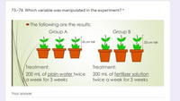 73.-74. Which variable was manipulated in the experiment? *
- The following are the results:
Group A
Group B
18 cm tall
32 cm tal
Treatment:
200 mL of plain water twice 200 ml of fertilizer solution
a week for 3 weeks
Treatment:
twice a week for 3 weeks
Your answer
