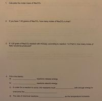 1. Calculate the molar mass of Na2CO3.
2. If you have 1.00 grams of Na2CO3, how many moles of Na2CO3 is that?
3. If 1.00 gram of Na2CO3 reacted with HCI(aq), according to reaction 1 in Part A, how many moles of
NaCl would be produced?
4. Fill in the blanks:
a)
reactions release energy.
b)
reactions absorb energy.
c) In order for a reaction to occur, the reactants must
with enough energy to
overcome the
d) The rate of chemical reactions
as the temperature increases.
