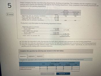 5
Fields Company has two manufacturing departments, forming and painting. The company uses the weighted average
method and it reports the following unit data for the Forming department. Units completed in the forming department are
transferred to the painting department.
8 01:45:34
Direct
Materials
Percent
Conversion
Units
Beginning work in process inventory
31,500
Complete
75%
Percent
Complete
25%
Units started this period
430,000
Completed and transferred out
431,500
Ending work in process inventory
30,000
85%
35%
Production cost information for the forming department follows.
Beginning work in process
Direct materials
Conversion
Costs added this period
Direct materials
Conversion
Total costs to account for
$ 52,600
20,500
$ 73,100
1,615,450
1,088,920
2,704,370
$ 2,777,470
a. Calculate the equivalent units of production for both direct materials and conversion for the Forming department.
b. Calculate the costs per equivalent unit of production for both direct materials and conversion for the Forming department.
c. Using the weighted average method, assign costs to the forming department's output-specifically, its units transferred to
painting and its ending work in process inventory.
Complete this question by entering your answers in the tabs below.
Required A Required B Required C
Calculate the equivalent units of production for both direct materials and conversion for the forming department.
Units
Direct Materials
Percent
Complete
Conversion
EUP
Percent
Complete
EUP
Completed and transferred out
Ending work in process
Required A
Required B
>