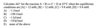 Calculate AG° for the reaction A+B++C+Dat 25°C when the equilibrium
conditions are [A] = 12 mM, [B] = 12 mM, [C] = 9.8 mM, [D] = 9.8 mM.
A) -1 J/mol
B) -100 J/mol
C) -1 kJ/mol
D) -10 kJ/mol
E) none of the above
