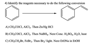 4) Identify the reagents necessary to do the following conversion
A) CH3COCI, AlCl3. Then Zn/Hg HC1
B) CH3COC1, AlCl3. Then NaBH4. Next Conc. H₂SO4, H₂O, heat
C) CH3CH₂Br, FeBr3. Then Br₂/ light. Next EtONa in EtOH