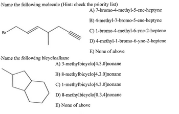 Name the following molecule (Hint: check the priority list)
A)
7-bromo-4-methyl-5-ene-heptyne
B) 4-methyl-7-bromo-5-ene-heptyne
C) 1-bromo-4-methyl-6-yne-2-heptene
Br
D)
4-methyl-1-bromo-6-yne-2-heptene
E) None of above
Name the following bicycloalkane
A) 3-methylbicyclo[4.3.0]nonane
B) 8-methylbicyclo[4.3.0]nonane
C) 1-methylbicyclo[4.3.0]nonane
D) 8-methylbicyclo[0.3.4]nonane
E) None of above