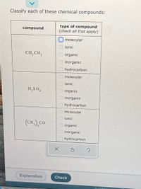 Classify each of these chemical compounds:
type of compound
(check all that apply)
compound
molecular
ionic
CH,CH,
organic
inorganic
hydrocarbon
molecular
ionic
H,SO4
organic
inorganic
hydrocarbon
molecular
ionic
(CH,.),cO
organic
inorganic
hydrocarbon
Explanation
Check
O O O0 000 00 0000
