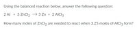 Using the balanced reaction below, answer the following question:
2 Al + 3 ZnCl2 → 3 Zn + 2 AICI3
How many moles of ZnCl, are needed to react when 3.25 moles of AICI3 form?
