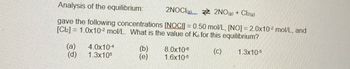 Analysis of the equilibrium:
2NOCI 2NO(g) + Cl2(g)
gave the following concentrations [NOCI] = 0.50 mol/L, [NO] = 2.0x102 mol/L, and
1.0x102 mol/L. What is the value of Ke for this equilibrium?
[Cl]
(a) 4.0x10-4
(b)
8.0x10-6
(d)
1.3x105
(e)
1.6x10-5
(c) 1.3x10-5